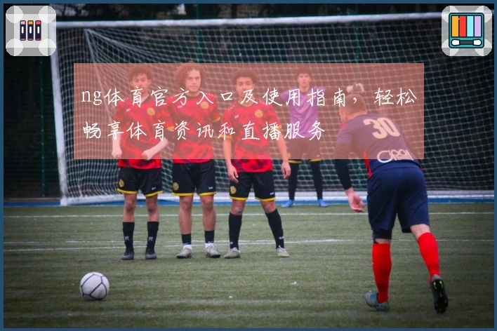 ng体育官方入口及使用指南，轻松畅享体育资讯和直播服务