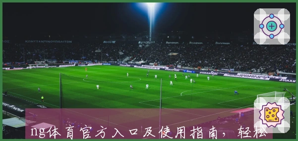 ng体育官方入口及使用指南，轻松畅享体育资讯和直播服务