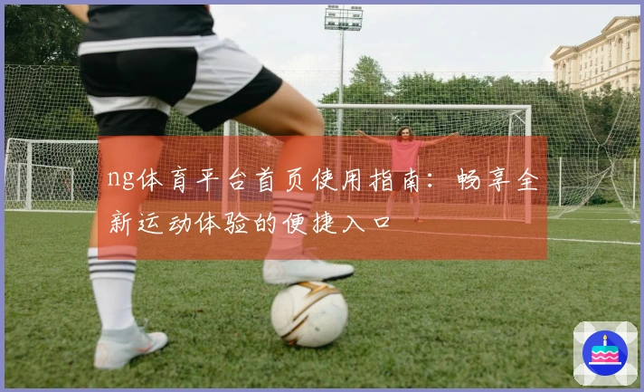 ng体育平台首页使用指南：畅享全新运动体验的便捷入口